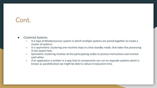 Cont.
● Clustered Systems
○ It is type of Multiprocessor system in which multiple systems are joined together to create a
cluster of systems.
○ In a asymmetric clustering one machine stays in a hot-standby mode, that takes the processing
if one system fails.
○ Symmetric clustering involves all the participating nodes to process instructions and monitor
each other.
○ If an application is written in a way that its components can run on separate systems which is
known as parallelization we might be able to reduce it execution time.
 