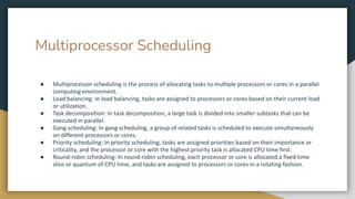 Multiprocessor Scheduling
● Multiprocessor scheduling is the process of allocating tasks to multiple processors or cores in a parallel
computing environment.
● Load balancing: In load balancing, tasks are assigned to processors or cores based on their current load
or utilization.
● Task decomposition: In task decomposition, a large task is divided into smaller subtasks that can be
executed in parallel.
● Gang scheduling: In gang scheduling, a group of related tasks is scheduled to execute simultaneously
on different processors or cores.
● Priority scheduling: In priority scheduling, tasks are assigned priorities based on their importance or
criticality, and the processor or core with the highest priority task is allocated CPU time first.
● Round-robin scheduling: In round-robin scheduling, each processor or core is allocated a fixed time
slice or quantum of CPU time, and tasks are assigned to processors or cores in a rotating fashion.
 