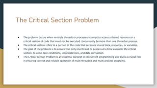 The Critical Section Problem
● The problem occurs when multiple threads or processes attempt to access a shared resource or a
critical section of code that must not be executed concurrently by more than one thread or process.
● The critical section refers to a portion of the code that accesses shared data, resources, or variables.
● The goal of the problem is to ensure that only one thread or process at a time executes the critical
section, to avoid race conditions, inconsistencies, and data corruption.
● The Critical Section Problem is an essential concept in concurrent programming and plays a crucial role
in ensuring correct and reliable operation of multi-threaded and multi-process programs.
 