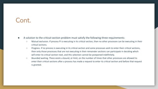 Cont.
● A solution to the critical-section problem must satisfy the following three requirements:
○ Mutual exclusion. If process Pi is executing in its critical section, then no other processes can be executing in their
critical sections.
○ Progress. If no process is executing in its critical section and some processes wish to enter their critical sections,
then only those processes that are not executing in their remainder sections can participate in deciding which
will enter its critical section next, and this selection cannot be postponed indefinitely.
○ Bounded waiting. There exists a bound, or limit, on the number of times that other processes are allowed to
enter their critical sections after a process has made a request to enter its critical section and before that request
is granted.
 