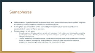 Semaphores
● Semaphores are type of synchronization mechanism used in multi-threaded or multi-process programs
to control access to shared resources or critical sections of code.
● A semaphore is a variable that can be accessed by multiple threads or processes and used to
coordinate their access to shared resources.
● Semaphores are of two types:
○ Binary Semaphores: Binary semaphores can take only two values, 0 or 1, and are used to indicate the availability
of a shared resource. A thread or process can acquire the semaphore by setting its value to 1, and release it by
setting its value back to 0.
○ Counting Semaphores: Counting semaphores can take any non-negative integer value and are used to control the
number of threads or processes that can access a shared resource. A thread or process can acquire the
semaphore by decrementing its value, and release it by incrementing its value.
 