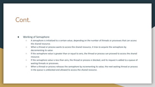 Cont.
● Working of Semaphore:
○ A semaphore is initialized to a certain value, depending on the number of threads or processes that can access
the shared resource.
○ When a thread or process wants to access the shared resource, it tries to acquire the semaphore by
decrementing its value.
○ If the semaphore value is greater than or equal to zero, the thread or process can proceed to access the shared
resource.
○ If the semaphore value is less than zero, the thread or process is blocked, and its request is added to a queue of
waiting threads or processes.
○ When a thread or process releases the semaphore by incrementing its value, the next waiting thread or process
in the queue is unblocked and allowed to access the shared resource.
 