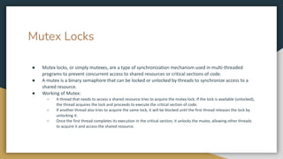 Mutex Locks
● Mutex locks, or simply mutexes, are a type of synchronization mechanism used in multi-threaded
programs to prevent concurrent access to shared resources or critical sections of code.
● A mutex is a binary semaphore that can be locked or unlocked by threads to synchronize access to a
shared resource.
● Working of Mutex:
○ A thread that needs to access a shared resource tries to acquire the mutex lock. If the lock is available (unlocked),
the thread acquires the lock and proceeds to execute the critical section of code.
○ If another thread also tries to acquire the same lock, it will be blocked until the first thread releases the lock by
unlocking it.
○ Once the first thread completes its execution in the critical section, it unlocks the mutex, allowing other threads
to acquire it and access the shared resource.
 