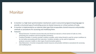 Monitor
● A monitor is a high-level synchronization mechanism used in concurrent programming languages to
provide a structured way of controlling access to shared resources or critical sections of code.
● A monitor is implemented as an abstract data type that encapsulates shared resources and provides
methods or procedures for accessing and modifying them.
● Features:
○ Mutual Exclusion: A monitor ensures that only one thread can execute a critical section of code at a time,
preventing race conditions and ensuring data consistency.
○ Condition Variables: A monitor provides condition variables, which allow threads to wait for certain conditions to
be met before proceeding with their execution. Condition variables can be used to implement
producer-consumer models or other types of synchronization patterns.
○ Data Abstraction: A monitor encapsulates shared resources and provides methods or procedures for accessing
and modifying them.
 
