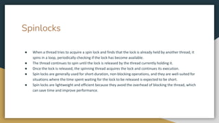 Spinlocks
● When a thread tries to acquire a spin lock and finds that the lock is already held by another thread, it
spins in a loop, periodically checking if the lock has become available.
● The thread continues to spin until the lock is released by the thread currently holding it.
● Once the lock is released, the spinning thread acquires the lock and continues its execution.
● Spin locks are generally used for short-duration, non-blocking operations, and they are well-suited for
situations where the time spent waiting for the lock to be released is expected to be short.
● Spin locks are lightweight and efficient because they avoid the overhead of blocking the thread, which
can save time and improve performance.
 