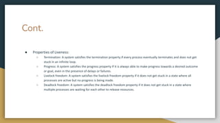 Cont.
● Properties of Liveness:
○ Termination: A system satisfies the termination property if every process eventually terminates and does not get
stuck in an infinite loop.
○ Progress: A system satisfies the progress property if it is always able to make progress towards a desired outcome
or goal, even in the presence of delays or failures.
○ Livelock freedom: A system satisfies the livelock freedom property if it does not get stuck in a state where all
processes are active but no progress is being made.
○ Deadlock freedom: A system satisfies the deadlock freedom property if it does not get stuck in a state where
multiple processes are waiting for each other to release resources.
 
