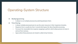 Operating-System Structure
● Multiprogramming
○ It allows to run multiple processes by switching between them.
● Time Sharing
○ It allows multiple processes/users to use the same resources in their respective timeslots.
○ Response time is usually less than 1 second which gives the idea of parallel processing.
○ To ensure the reasonable time response swapping is perform which allows process to move in
and out from memory.
○ Space where these processes are moved is called virtual memory.
 