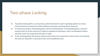 Two-phase Locking
● Two-phase locking (2PL) is a concurrency control mechanism used in operating systems to ensure
mutual exclusion and prevent conflicts between processes accessing shared resources.
● It involves two phases: the growing phase and the shrinking phase. In the growing phase, a process
acquires locks on all the resources it needs to complete its operations, and is not allowed to release
any locks until it has acquired all the locks it needs.
● In the shrinking phase, the process releases all the locks it has acquired in reverse order, ensuring that
the locks are released in a consistent order and no deadlocks occur.
 