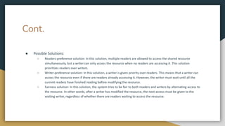 Cont.
● Possible Solutions:
○ Readers-preference solution: In this solution, multiple readers are allowed to access the shared resource
simultaneously, but a writer can only access the resource when no readers are accessing it. This solution
prioritizes readers over writers.
○ Writer-preference solution: In this solution, a writer is given priority over readers. This means that a writer can
access the resource even if there are readers already accessing it. However, the writer must wait until all the
current readers have finished reading before modifying the resource.
○ Fairness solution: In this solution, the system tries to be fair to both readers and writers by alternating access to
the resource. In other words, after a writer has modified the resource, the next access must be given to the
waiting writer, regardless of whether there are readers waiting to access the resource.
 