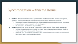 Synchronization within the Kernel
● Windows, the kernel provides various synchronization mechanisms such as mutexes, semaphores,
spin locks, and critical sections to ensure synchronization among threads and processes.
○ Windows also provides a dispatcher object that manages the execution of threads and processes, ensuring that
only one thread or process is executing in the kernel at a time.
○ This mechanism is known as kernel-mode scheduling.
● Linux, synchronization within the kernel is primarily achieved through spinlocks and semaphores.
○ Spin locks are used to protect data structures and prevent data races, while semaphores are used to block or
unblock threads based on the availability of resources.
○ Additionally, Linux also uses kernel preemption to allow for preemptive multitasking within the kernel, allowing
higher-priority tasks to preempt lower-priority ones.
 