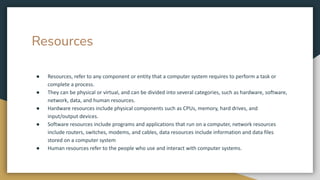 Resources
● Resources, refer to any component or entity that a computer system requires to perform a task or
complete a process.
● They can be physical or virtual, and can be divided into several categories, such as hardware, software,
network, data, and human resources.
● Hardware resources include physical components such as CPUs, memory, hard drives, and
input/output devices.
● Software resources include programs and applications that run on a computer, network resources
include routers, switches, modems, and cables, data resources include information and data files
stored on a computer system
● Human resources refer to the people who use and interact with computer systems.
 