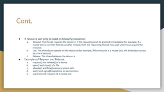 Cont.
● A resource can only be used in following sequence:
a. Request. The thread requests the resource. If the request cannot be granted immediately (for example, if a
mutex lock is currently held by another thread), then the requesting thread must wait until it can acquire the
resource.
b. Use. The thread can operate on the resource (for example, if the resource is a mutex lock, the thread can access
its critical section).
c. Release. The thread releases the resource.
● Examples of Request and Release:
a. request() and release() of a device
b. open() and close() of a file
c. allocate() and free() memory system calls
d. wait() and signal() operations on semaphores
e. acquire() and release() of a mutex lock
 