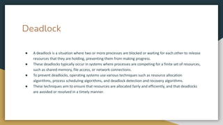 Deadlock
● A deadlock is a situation where two or more processes are blocked or waiting for each other to release
resources that they are holding, preventing them from making progress.
● These deadlocks typically occur in systems where processes are competing for a finite set of resources,
such as shared memory, file access, or network connections.
● To prevent deadlocks, operating systems use various techniques such as resource allocation
algorithms, process scheduling algorithms, and deadlock detection and recovery algorithms.
● These techniques aim to ensure that resources are allocated fairly and efficiently, and that deadlocks
are avoided or resolved in a timely manner.
 