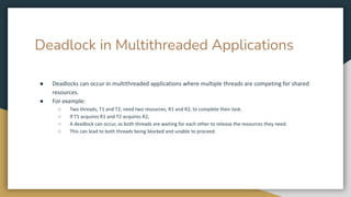 Deadlock in Multithreaded Applications
● Deadlocks can occur in multithreaded applications where multiple threads are competing for shared
resources.
● For example:
○ Two threads, T1 and T2, need two resources, R1 and R2, to complete their task.
○ If T1 acquires R1 and T2 acquires R2,
○ A deadlock can occur, as both threads are waiting for each other to release the resources they need.
○ This can lead to both threads being blocked and unable to proceed.
 