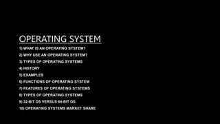 OPERATING SYSTEM
1) WHAT IS AN OPERATING SYSTEM?
2) WHY USE AN OPERATING SYSTEM?
3) TYPES OF OPERATING SYSTEMS
4) HISTORY
5) EXAMPLES
6) FUNCTIONS OF OPERATING SYSTEM
7) FEATURES OF OPERATING SYSTEMS
8) TYPES OF OPERATING SYSTEMS
9) 32-BIT OS VERSUS 64-BIT OS
10) OPERATING SYSTEMS MARKET SHARE
 