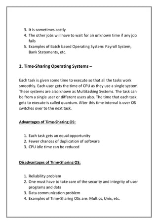 3. It is sometimes costly
4. The other jobs will have to wait for an unknown time if any job
fails
5. Examples of Batch based Operating System: Payroll System,
Bank Statements, etc.
2. Time-Sharing Operating Systems –
Each task is given some time to execute so that all the tasks work
smoothly. Each user gets the time of CPU as they use a single system.
These systems are also known as Multitasking Systems. The task can
be from a single user or different users also. The time that each task
gets to execute is called quantum. After this time interval is over OS
switches over to the next task.
Advantages of Time-Sharing OS:
1. Each task gets an equal opportunity
2. Fewer chances of duplication of software
3. CPU idle time can be reduced
Disadvantages of Time-Sharing OS:
1. Reliability problem
2. One must have to take care of the security and integrity of user
programs and data
3. Data communication problem
4. Examples of Time-Sharing OSs are: Multics, Unix, etc.
 