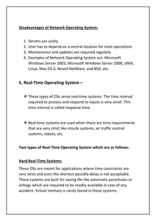 Disadvantages of Network Operating System:
1. Servers are costly
2. User has to depend on a central location for most operations
3. Maintenance and updates are required regularly
4. Examples of Network Operating System are: Microsoft
Windows Server 2003, Microsoft Windows Server 2008, UNIX,
Linux, Mac OS X, Novell NetWare, and BSD, etc.
5. Real-Time Operating System –
❖ These types of OSs serve real-time systems. The time interval
required to process and respond to inputs is very small. This
time interval is called response time.
❖ Real-time systems are used when there are time requirements
that are very strict like missile systems, air traffic control
systems, robots, etc.
Two types of Real-Time Operating System which are as follows:
Hard Real-Time Systems:
These OSs are meant for applications where time constraints are
very strict and even the shortest possible delay is not acceptable.
These systems are built for saving life like automatic parachutes or
airbags which are required to be readily available in case of any
accident. Virtual memory is rarely found in these systems.
 
