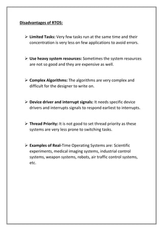 Disadvantages of RTOS:
➢ Limited Tasks: Very few tasks run at the same time and their
concentration is very less on few applications to avoid errors.
➢ Use heavy system resources: Sometimes the system resources
are not so good and they are expensive as well.
➢ Complex Algorithms: The algorithms are very complex and
difficult for the designer to write on.
➢ Device driver and interrupt signals: It needs specific device
drivers and interrupts signals to respond earliest to interrupts.
➢ Thread Priority: It is not good to set thread priority as these
systems are very less prone to switching tasks.
➢ Examples of Real-Time Operating Systems are: Scientific
experiments, medical imaging systems, industrial control
systems, weapon systems, robots, air traffic control systems,
etc.
 