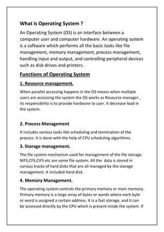 What is Operating System ?
An Operating System (OS) is an interface between a
computer user and computer hardware. An operating system
is a software which performs all the basic tasks like file
management, memory management, process management,
handling input and output, and controlling peripheral devices
such as disk drives and printers.
Functions of Operating System
1. Resource management.
When parallel accessing happens in the OS means when multiple
users are accessing the system the OS works as Resource manager ,
its responsibility is to provide hardware to user. It decrease load in
the system.
2. Process Management.
It includes various tasks like scheduling and termination of the
process. It is done with the help of CPU scheduling algorithms.
3. Storage management.
The file system mechanism used for management of the file storage.
NIFS,CFS,CIFS etc are some file system. All the data is stored in
various tracks of hard disks that are all managed by the storage
management. It included Hard disk.
4. Memory Management.
The operating system controls the primary memory or main memory.
Primary memory is a large array of bytes or words where each byte
or word is assigned a certain address. It is a fast storage, and it can
be accessed directly by the CPU which is present inside the system. If
 