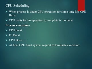 CPU Scheduling
 When process is under CPU execution for some time it is CPU
Burst
 CPU waits for I/o operation to complete is i/o burst
Process execution–
 CPU burst
 I/o Burst
 CPU Burst…..
 At final CPU burst system request to terminate execution.
 