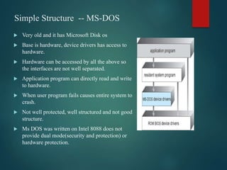 Simple Structure -- MS-DOS
 Very old and it has Microsoft Disk os
 Base is hardware, device drivers has access to
hardware.
 Hardware can be accessed by all the above so
the interfaces are not well separated.
 Application program can directly read and write
to hardware.
 When user program fails causes entire system to
crash.
 Not well protected, well structured and not good
structure.
 Ms DOS was written on Intel 8088 does not
provide dual mode(security and protection) or
hardware protection.
 