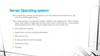 Server Operating system
Server operating systems are designed to provide platforms for multi-users , for
critical, network applications.
Their main purpose is to provide security, stability and collaboration. Most of them
come with a pack of dedicated software tools such as Web servers, e-mail agents
and terminal services The common applications for server OSes are:
⚫ File and printer sharing
⚫ Application services (including databases)
⚫ Web site services
⚫ E-mail, groupware and messaging
⚫ Terminal services
⚫ Caching
 