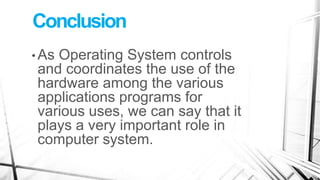 Conclusion
• As Operating System controls
and coordinates the use of the
hardware among the various
applications programs for
various uses, we can say that it
plays a very important role in
computer system.
 