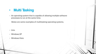 • Multi T
asking
• An operating system that is capable of allowing multiple software
processes to run at the same time.
Below are some examples of multitasking operating systems.
• Unix
• Windows XP
• Windows Vista
 