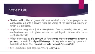 System Call
 System call is the programmatic way in which a computer program/user
application requests a service from the kernel of the operating system on
which it is executed.
 Application program is just a user-process. Due to security reasons , user
applications are not given access to privileged resources(the ones
controlled by OS).
 When they need to do any I/O or have some more memory or spawn a
process or wait for signal/interrupt, it requests operating system to
facilitate all these. This request is made through System Call.
 System calls are also called software-interrupts.
 