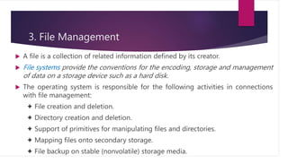 3. File Management
 A file is a collection of related information defined by its creator.
 File systems provide the conventions for the encoding, storage and management
of data on a storage device such as a hard disk.
 The operating system is responsible for the following activities in connections
with file management:
✦ File creation and deletion.
✦ Directory creation and deletion.
✦ Support of primitives for manipulating files and directories.
✦ Mapping files onto secondary storage.
✦ File backup on stable (nonvolatile) storage media.
 