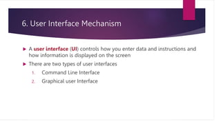 6. User Interface Mechanism
 A user interface (UI) controls how you enter data and instructions and
how information is displayed on the screen
 There are two types of user interfaces
1. Command Line Interface
2. Graphical user Interface
 