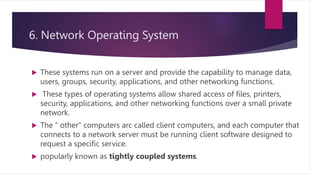 6. Network Operating System
 These systems run on a server and provide the capability to manage data,
users, groups, security, applications, and other networking functions.
 These types of operating systems allow shared access of files, printers,
security, applications, and other networking functions over a small private
network.
 The “ other" computers arc called client computers, and each computer that
connects to a network server must be running client software designed to
request a specific service.
 popularly known as tightly coupled systems.
 
