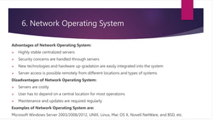 6. Network Operating System
Advantages of Network Operating System:
 Highly stable centralized servers
 Security concerns are handled through servers
 New technologies and hardware up-gradation are easily integrated into the system
 Server access is possible remotely from different locations and types of systems
Disadvantages of Network Operating System:
 Servers are costly
 User has to depend on a central location for most operations
 Maintenance and updates are required regularly
Examples of Network Operating System are:
Microsoft Windows Server 2003/2008/2012, UNIX, Linux, Mac OS X, Novell NetWare, and BSD, etc.
 