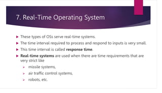 7. Real-Time Operating System
 These types of OSs serve real-time systems.
 The time interval required to process and respond to inputs is very small.
 This time interval is called response time.
 Real-time systems are used when there are time requirements that are
very strict like
 missile systems,
 air traffic control systems,
 robots, etc.
 