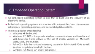 8. Embaded Operating System
 An embedded operating system is one that is built into the circuitry of an
electronic device.
 Embedded operating systems are now found in automobiles, bar-code scanners,
cell phones, medical equipment, and personal digital assistants.
 The most popular embedded OS
 Windows XP Embedded
 Windows CE .NET:- it supports wireless communications, multimedia and
Web browsing. It also allows for the use of smaller versions of Microsoft
Word, Excel, and Outlook.
 Palm OS:- It is the standard operating system for Palm-brand PDAs as well
as other proprietary handheld devices.
 Symbian:- OS found in “ smart” cell phone
 