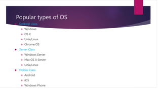 Popular types of OS
 Desktop Class
 Windows
 OS X
 Unix/Linux
 Chrome OS
 Server Class
 Windows Server
 Mac OS X Server
 Unix/Linux
 Mobile Class
 Android
 iOS
 Windows Phone
 