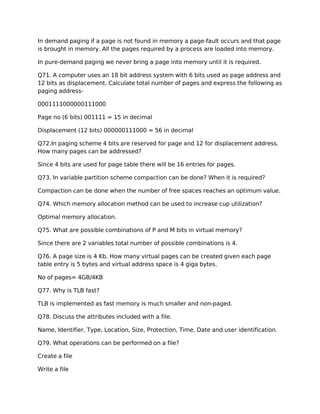 In demand paging if a page is not found in memory a page-fault occurs and that page
is brought in memory. All the pages required by a process are loaded into memory.
In pure-demand paging we never bring a page into memory until it is required.
Q71. A computer uses an 18 bit address system with 6 bits used as page address and
12 bits as displacement. Calculate total number of pages and express the following as
paging address-
0001111000000111000
Page no (6 bits) 001111 = 15 in decimal
Displacement (12 bits) 000000111000 = 56 in decimal
Q72.In paging scheme 4 bits are reserved for page and 12 for displacement address.
How many pages can be addressed?
Since 4 bits are used for page table there will be 16 entries for pages.
Q73. In variable partition scheme compaction can be done? When it is required?
Compaction can be done when the number of free spaces reaches an optimum value.
Q74. Which memory allocation method can be used to increase cup utilization?
Optimal memory allocation.
Q75. What are possible combinations of P and M bits in virtual memory?
Since there are 2 variables total number of possible combinations is 4.
Q76. A page size is 4 Kb. How many virtual pages can be created given each page
table entry is 5 bytes and virtual address space is 4 giga bytes.
No of pages= 4GB/4KB
Q77. Why is TLB fast?
TLB is implemented as fast memory is much smaller and non-paged.
Q78. Discuss the attributes included with a file.
Name, Identifier, Type, Location, Size, Protection, Time, Date and user identification.
Q79. What operations can be performed on a file?
Create a file
Write a file
 