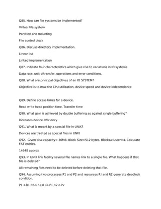 Q85. How can file systems be implemented?
Virtual file system
Partition and mounting
File control block
Q86. Discuss directory implementation.
Linear list
Linked implementation
Q87. Indicate four characteristics which give rise to variations in IO systems
Data rate, unit oftransfer, operations and error conditions.
Q88. What are principal objectives of an IO SYSTEM?
Objective is to max the CPU utilization, device speed and device independence
Q89. Define access times for a device.
Read write head position time, Transfer time
Q90. What gain is achieved by double buffering as against single buffering?
Increases device efficiency
Q91. What is meant by a special file in UNIX?
Devices are treated as special files in UNIX
Q92. Given disk capacity= 30MB, Block Size=512 bytes, Blocks/cluster=4. Calculate
FAT entries.
14648 approx
Q93. In UNIX link facility several file names link to a single file. What happens if that
file is deleted?
All remaining files need to be deleted before deleting that file.
Q94. Assuming two processes P1 and P2 and resources R! and R2 generate deadlock
condition.
P1->R1,P2->R2,R1<-P1,R2<-P2
 