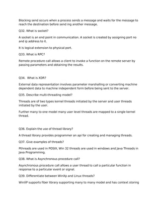 Blocking send occurs when a process sends a message and waits for the message to
reach the destination before send ing another message.
Q32. What is socket?
A socket is an end point in communication. A socket is created by assigning port no
and ip address to it.
It is logical extension to physical port.
Q33. What is RPC?
Remote procedure call allows a client to invoke a function on the remote server by
passing parameters and obtaining the results.
Q34. What is XDR?
External data representation involves parameter marshalling or converting machine
dependent data to machine independent form before being sent to the server.
Q35. Describe multi-threading model?
Threads are of two types kernel threads initiated by the server and user threads
initiated by the user.
Further many to one model many user level threads are mapped to a single kernel
thread.
Q36. Explain the use of thread library?
A thread library provides programmer an api for creating and managing threads.
Q37. Give examples of threads?
Pthreads are used in POSIX, Win 32 threads are used in windows and Java Threads in
Java Programming.
Q38. What is Asynchronous procedure call?
Asynchronous procedure call allows a user thread to call a particular function in
response to a particular event or signal.
Q39. Differentiate between WinXp and Linux threads?
WinXP supports fiber library supporting many to many model and has context storing
 