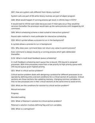 Q47, How are system calls different from library routines?
System calls are part of OS while library routines are part of object program
Q48. What would happen if running process got stuck in infinite loop in FCFS?
It would lead to infinite wait state because even if interrupts occur they would be
services thereafter the processor would take up the same process until stopped by kill
command.
Q49. Which scheduling scheme is best suited to interactive systems?
Round robin method is most preferable for interactive scheduling.
Q50. Which symbol allows a process to run in the background?
& symbol allows a process to run in background.
Q51. Why does exec command does not return any value to parent process?
Exec command is always issues by a running process which gets obliterated
thereafter.
Q 52. What is multi-level feedback queue scheduling?
In multi feedback scheduling each queue like io bound, CPU bound is assigned
processes .With time processes move from a low priority to high priority queue with
CPU bound queue given highest priority.
Q53. What is critical section problem?
Critical section problem deals with designing a protocol for different processes to co-
operate by defining entry and exit conditions for a critical section of a process. Critical
sections are those sections like updating memory, changing common variables so
that no two processes are in their critical sections at the same time to avoid errors.
Q54. What are the conditions for solution to critical section problem?
Mutual exclusion
Progress
Bounded waiting
Q55. What is Peterson’s solution to critical section problem?
Peterson’s solution involves defining flag and turn variables.
Q56. What is a semaphore?
 
