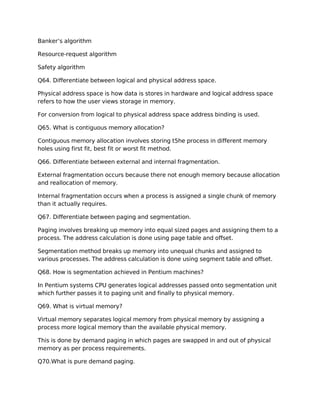 Banker’s algorithm
Resource-request algorithm
Safety algorithm
Q64. Differentiate between logical and physical address space.
Physical address space is how data is stores in hardware and logical address space
refers to how the user views storage in memory.
For conversion from logical to physical address space address binding is used.
Q65. What is contiguous memory allocation?
Contiguous memory allocation involves storing t5he process in different memory
holes using first fit, best fit or worst fit method.
Q66. Differentiate between external and internal fragmentation.
External fragmentation occurs because there not enough memory because allocation
and reallocation of memory.
Internal fragmentation occurs when a process is assigned a single chunk of memory
than it actually requires.
Q67. Differentiate between paging and segmentation.
Paging involves breaking up memory into equal sized pages and assigning them to a
process. The address calculation is done using page table and offset.
Segmentation method breaks up memory into unequal chunks and assigned to
various processes. The address calculation is done using segment table and offset.
Q68. How is segmentation achieved in Pentium machines?
In Pentium systems CPU generates logical addresses passed onto segmentation unit
which further passes it to paging unit and finally to physical memory.
Q69. What is virtual memory?
Virtual memory separates logical memory from physical memory by assigning a
process more logical memory than the available physical memory.
This is done by demand paging in which pages are swapped in and out of physical
memory as per process requirements.
Q70.What is pure demand paging.
 