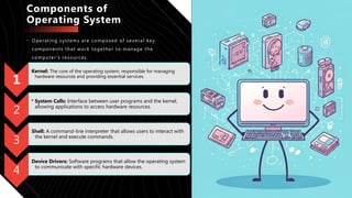 Components of
Operating System
• Operating systems are composed of several key
components that work together to manage the
computer's resources.
1
Kernel: The core of the operating system, responsible for managing
hardware resources and providing essential services.
2
• System Calls: Interface between user programs and the kernel,
allowing applications to access hardware resources.
3
Shell: A command-line interpreter that allows users to interact with
the kernel and execute commands.
4
Device Drivers: Software programs that allow the operating system
to communicate with specific hardware devices.
 