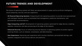 FUTURE TRENDS AND DEVELOPMENT
The future of operating systems will likely see advancements in areas such as artificial intelligence,
cloud computing, security, and user experience.
• AI-Powered Operating Systems: Integrating AI into operating systems to provide more personalized
and intelligent features, such as automated task management, predictive maintenance, and
personalized recommendations.
• Edge Computing and IoT: Development of operating systems optimized for edge devices, enabling
seamless interaction and data processing at the edge of the network.
• Enhanced Security: Focus on enhancing security features in operating systems to protect against
evolving threats, such as malware, ransomware, and data breaches.
• User Experience: Improving user experience with intuitive interfaces, personalized settings, and
seamless integration with various devices and platforms.
 