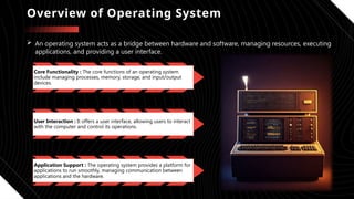 Overview of Operating System
 An operating system acts as a bridge between hardware and software, managing resources, executing
applications, and providing a user interface.
Core Functionality : The core functions of an operating system
include managing processes, memory, storage, and input/output
devices.
User Interaction : It offers a user interface, allowing users to interact
with the computer and control its operations.
Application Support : The operating system provides a platform for
applications to run smoothly, managing communication between
applications and the hardware.
 