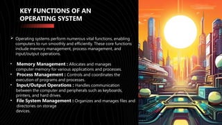 KEY FUNCTIONS OF AN
OPERATING SYSTEM
 Operating systems perform numerous vital functions, enabling
computers to run smoothly and efficiently. These core functions
include memory management, process management, and
input/output operations.
• Memory Management : Allocates and manages
computer memory for various applications and processes.
• Process Management : Controls and coordinates the
execution of programs and processes.
• Input/Output Operations : Handles communication
between the computer and peripherals such as keyboards,
printers, and hard drives.
• File System Management : Organizes and manages files and
directories on storage
devices.
 