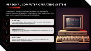 PERSONAL COMPUTER OPERATING SYSTEM
1
• MS-DOS (1981)
• A command-line based operating system for IBM-compatible PCs, marking the
beginning of widespread personal computing.
2
• Apple Macintosh (1984)
• Introduced the concept of a graphical user interface (GUI), revolutionizing the way
people interacted with computers.
3
• Windows (1985)
• Microsoft's graphical operating system, eventually becoming the dominant
operating system for personal computers.
The advent of personal computers brought about user-friendly
operating systems designed for individual use. These systems prioritized
ease of use, graphical interfaces, and multitasking.
 
