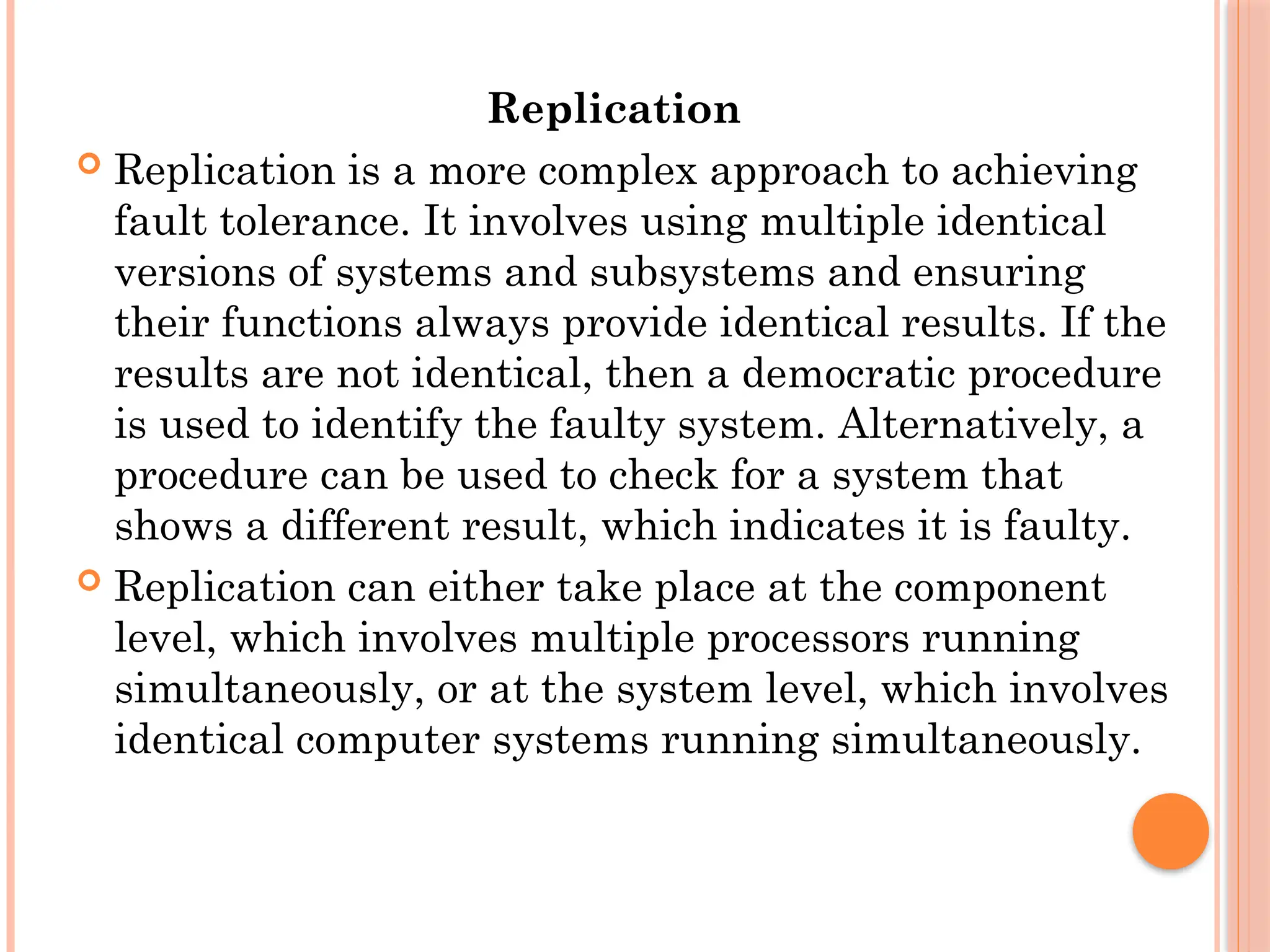 Replication
 Replication is a more complex approach to achieving
fault tolerance. It involves using multiple identical
versions of systems and subsystems and ensuring
their functions always provide identical results. If the
results are not identical, then a democratic procedure
is used to identify the faulty system. Alternatively, a
procedure can be used to check for a system that
shows a different result, which indicates it is faulty.
 Replication can either take place at the component
level, which involves multiple processors running
simultaneously, or at the system level, which involves
identical computer systems running simultaneously.
 