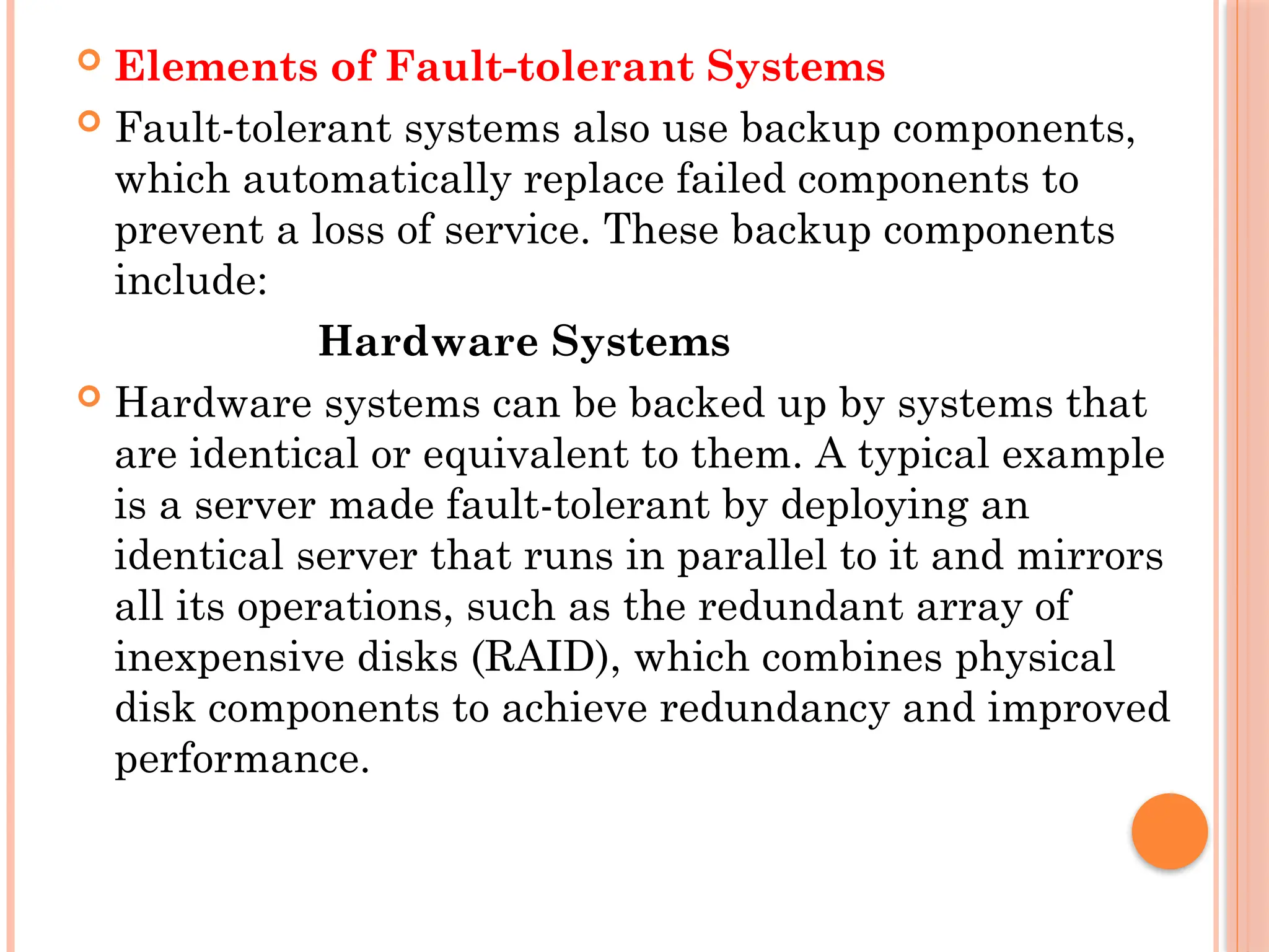  Elements of Fault-tolerant Systems
 Fault-tolerant systems also use backup components,
which automatically replace failed components to
prevent a loss of service. These backup components
include:
Hardware Systems
 Hardware systems can be backed up by systems that
are identical or equivalent to them. A typical example
is a server made fault-tolerant by deploying an
identical server that runs in parallel to it and mirrors
all its operations, such as the redundant array of
inexpensive disks (RAID), which combines physical
disk components to achieve redundancy and improved
performance.
 