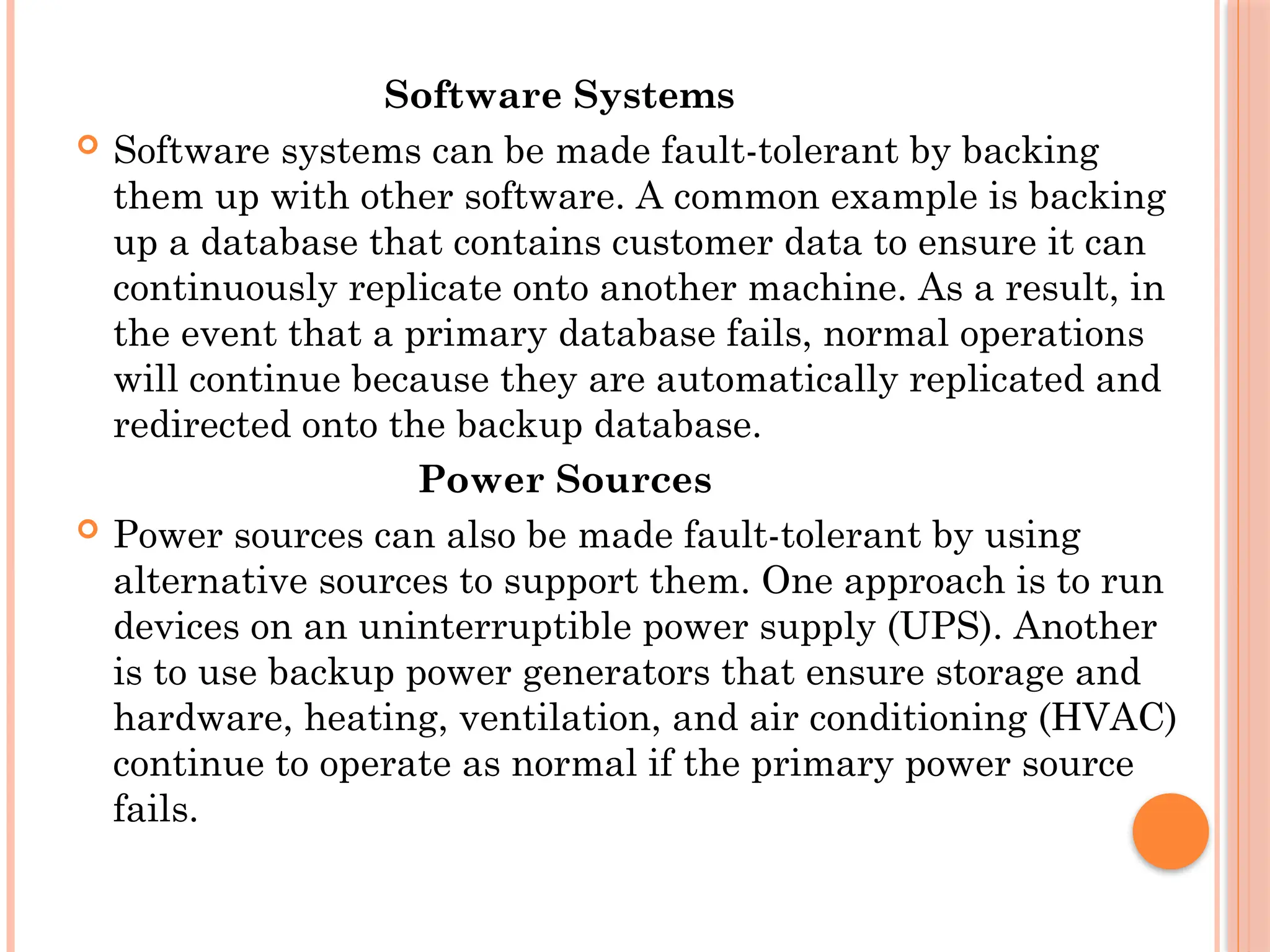Software Systems
 Software systems can be made fault-tolerant by backing
them up with other software. A common example is backing
up a database that contains customer data to ensure it can
continuously replicate onto another machine. As a result, in
the event that a primary database fails, normal operations
will continue because they are automatically replicated and
redirected onto the backup database.
Power Sources
 Power sources can also be made fault-tolerant by using
alternative sources to support them. One approach is to run
devices on an uninterruptible power supply (UPS). Another
is to use backup power generators that ensure storage and
hardware, heating, ventilation, and air conditioning (HVAC)
continue to operate as normal if the primary power source
fails.
 