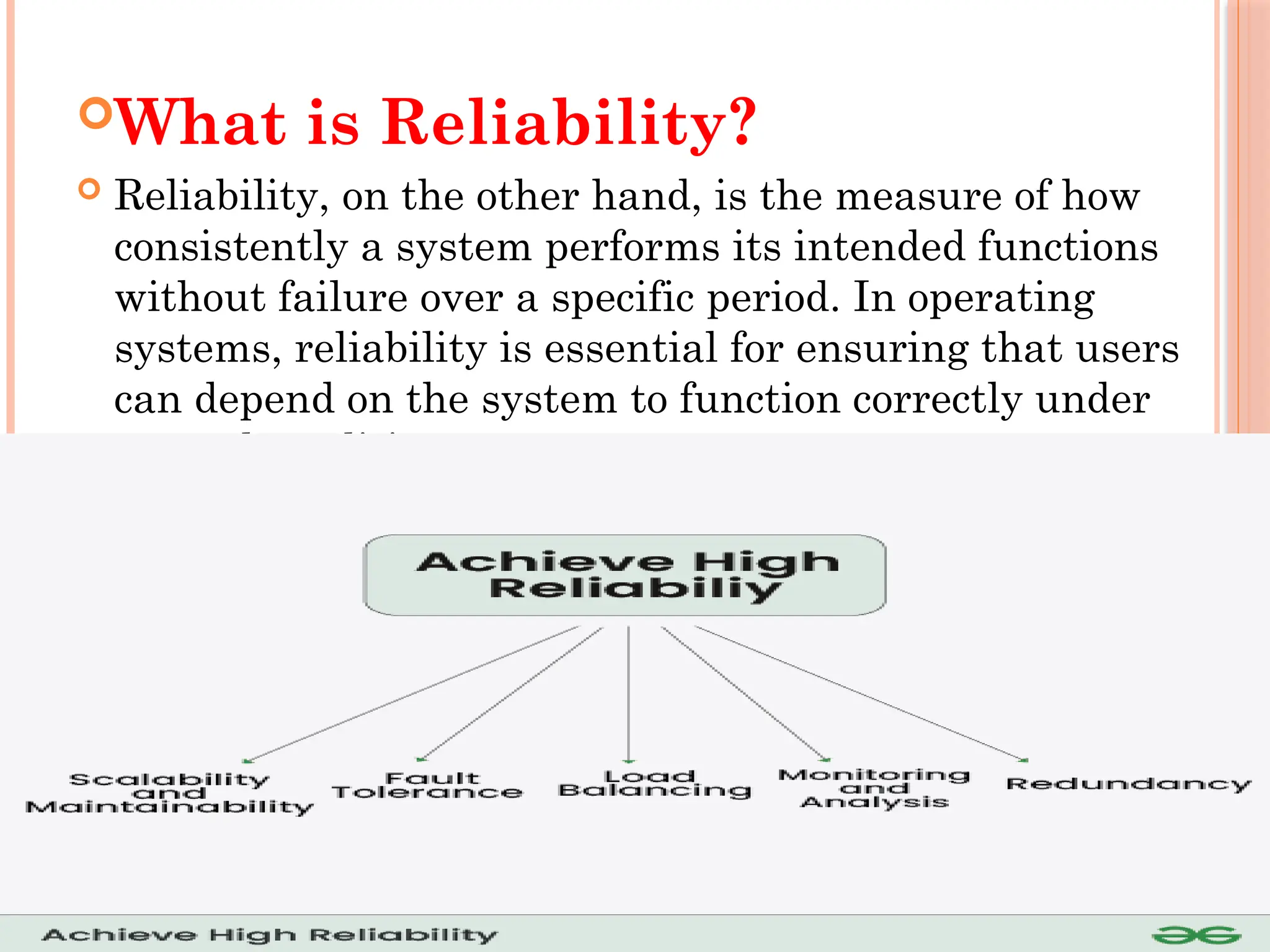 What is Reliability?
 Reliability, on the other hand, is the measure of how
consistently a system performs its intended functions
without failure over a specific period. In operating
systems, reliability is essential for ensuring that users
can depend on the system to function correctly under
normal conditions.
 